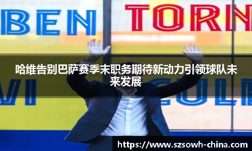 哈维告别巴萨赛季末职务期待新动力引领球队未来发展
